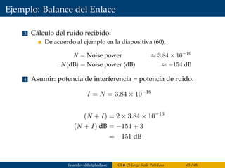 Ejemplo: Balance del Enlace
3 Cálculo del ruido recibido:
De acuerdo al ejemplo en la diapositiva (60),
N = Noise power ≈ 3.84 × 10−16
N(dB) = Noise power (dB) ≈ −154 dB
4 Asumir: potencia de interferencia = potencia de ruido.
I = N = 3.84 × 10−16
(N + I) = 2 × 3.84 × 10−16
(N + I) dB = −154 + 3
= −151 dB
fasandoval@utpl.edu.ec CI CI-Large-Scale Path Loss 65 / 68
 