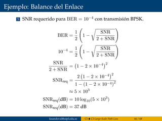 Ejemplo: Balance del Enlace
5 SNR requerido para BER = 10−4 con transmisión BPSK.
BER =
1
2
1 −
SNR
2 + SNR
10−4
=
1
2
1 −
SNR
2 + SNR
SNR
2 + SNR
= 1 − 2 × 10−4 2
SNRreq =
2 1 − 2 × 10−4 2
1 − (1 − 2 × 10−4)2
≈ 5 × 103
SNRreq(dB) = 10 log10(5 × 103
)
SNRreq(dB) = 37 dB
fasandoval@utpl.edu.ec CI CI-Large-Scale Path Loss 66 / 68
 