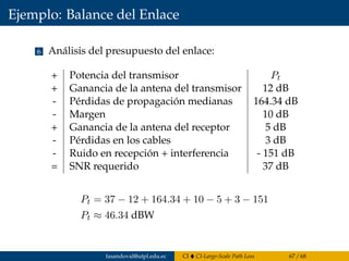 Ejemplo: Balance del Enlace
6 Análisis del presupuesto del enlace:
+ Potencia del transmisor Pt
+ Ganancia de la antena del transmisor 12 dB
- Pérdidas de propagación medianas 164.34 dB
- Margen 10 dB
+ Ganancia de la antena del receptor 5 dB
- Pérdidas en los cables 3 dB
- Ruido en recepción + interferencia - 151 dB
= SNR requerido 37 dB
Pt = 37 − 12 + 164.34 + 10 − 5 + 3 − 151
Pt ≈ 46.34 dBW
fasandoval@utpl.edu.ec CI CI-Large-Scale Path Loss 67 / 68
 