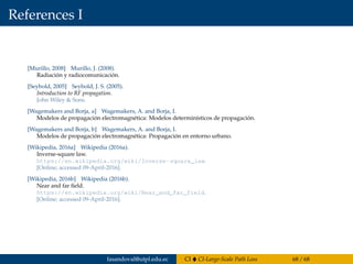References I
[Murillo, 2008] Murillo, J. (2008).
Radiación y radiocomunicación.
[Seybold, 2005] Seybold, J. S. (2005).
Introduction to RF propagation.
John Wiley & Sons.
[Wagemakers and Borja, a] Wagemakers, A. and Borja, I.
Modelos de propagación electromagnética: Modelos determinísticos de propagación.
[Wagemakers and Borja, b] Wagemakers, A. and Borja, I.
Modelos de propagación electromagnética: Propagación en entorno urbano.
[Wikipedia, 2016a] Wikipedia (2016a).
Inverse-square law.
https://en.wikipedia.org/wiki/Inverse-square_law.
[Online; accessed 09-April-2016].
[Wikipedia, 2016b] Wikipedia (2016b).
Near and far ﬁeld.
https://en.wikipedia.org/wiki/Near_and_far_field.
[Online; accessed 09-April-2016].
fasandoval@utpl.edu.ec CI CI-Large-Scale Path Loss 68 / 68
 
