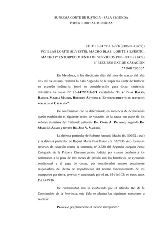 SUPREMA CORTE DE JUSTICIA - SALA SEGUNDA
PODER JUDICIAL MENDOZA
CUIJ: 13-04793216-9/1((018502-21439))
FC/ BLAS LORITE SILVESTRI, MACHO BLAS, LORITE SILVESTRI,
MACHO P/ ENTORPECIMIENTO DE SERVICIOS PUBLICOS (21439)
P/ RECURSO EXT.DE CASACIÓN
* 104872658 *
En Mendoza, a los diecisiete días del mes de marzo del año
dos mil veintiuno, reunida la Sala Segunda de la Suprema Corte de Justicia
en acuerdo ordinario, tomó en consideración para dictar sentencia
definitiva la causa N° 13-04793216-9/1 caratulada “F. c/ BLAS BAZÁN,
RAQUEL MARÍA; MACHO, ROBERTO ANTONIO P/ ENTORPECIMIENTO DE SERVICIOS
PÚBLICOS S/ CASACIÓN”.
De conformidad con lo determinado en audiencia de deliberación
quedó establecido el siguiente orden de votación de la causa por parte de los
señores ministros del Tribunal: primero, DR. OMAR A. PALERMO, segundo DR.
MARIO D. ADARO y tercero DR. JOSÉ V. VALERIO.
La defensa particular de Roberto Antonio Macho (fs. 506/521 vta.)
y la defensa particular de Raquel María Blas Bazán (fs. 522/538 vta.) formulan
recursos de casación contra la sentencia n° 2.530 del Segundo Juzgado Penal
Colegiado de la Primera Circunscripción Judicial por cuanto condenó a los
nombrados a la pena de tres meses de prisión con los beneficios de ejecución
condicional y al pago de costas, por considerarlos autores penalmente
responsables del delito de impedimento del normal funcionamiento de los
transportes por tierra, previsto y sancionado por el art. 194 del CP, en estos autos
P-21.439/16.
De conformidad con lo establecido por el artículo 160 de la
Constitución de la Provincia, esta Sala se plantea las siguientes cuestiones a
resolver:
PRIMERA: ¿es procedente el recurso interpuesto?
 