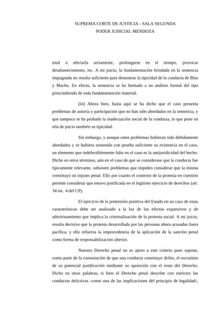 SUPREMA CORTE DE JUSTICIA - SALA SEGUNDA
PODER JUDICIAL MENDOZA
total o afectarla seriamente, prolongarse en el tiempo, provocar
desabastecimiento, etc. A mi juicio, la fundamentación brindada en la sentencia
impugnada no resulta suficiente para demostrar la tipicidad de la conducta de Blas
y Macho. En efecto, la sentencia se ha limitado a un análisis formal del tipo
prescindiendo de toda fundamentación material.
(iii) Ahora bien, hasta aquí se ha dicho que el caso presenta
problemas de autoría y participación que no han sido abordados en la sentencia, y
que tampoco se ha probado la inadecuación social de la conducta, lo que pone en
tela de juicio también su tipicidad.
Sin embargo, y aunque estos problemas hubieran sido debidamente
abordados y se hubiera sostenido con prueba suficiente su existencia en el caso,
un elemento que indefectiblemente falta en el caso es la antijuridicidad del hecho.
Dicho en otros términos, aún en el caso de que se considerase que la conducta fue
típicamente relevante, subsisten problemas que impiden considerar que la misma
constituyó un injusto penal. Ello por cuanto el contexto de la protesta en cuestión
permite considerar que estuvo justificada en el legítimo ejercicio de derechos (art.
34 inc. 4 del CP).
El ejercicio de la pretensión punitiva del Estado en un caso de estas
características debe ser analizado a la luz de los efectos expansivos y de
adoctrinamiento que implica la criminalización de la protesta social. A mi juicio,
resulta decisivo que la protesta desarrollada por las personas ahora acusadas fuera
pacífica, y ello refuerza la improcedencia de la aplicación de la sanción penal
como forma de responsabilización ulterior.
Nuestro Derecho penal no es ajeno a este criterio pues supone,
como parte de la constatación de que una conducta constituye delito, el escrutinio
de su potencial justificación mediante su oposición con el resto del Derecho.
Dicho en otras palabras, si bien el Derecho penal describe con estrictez las
conductas delictivas -como una de las implicaciones del principio de legalidad-,
 