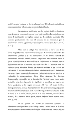 también permite contrastar el tipo penal con el resto del ordenamiento jurídico a
efectos de constatar si la conducta se encontraba justificada.
Las causas de justificación son los motivos jurídicos, fundados,
para ejecutar un comportamiento que -en sí- está prohibido. La admisión de una
causa de justificación no implica afirmar que la conducta justificada deba
valorarse positivamente, sino que tal conducta no es desaprobada por el
ordenamiento jurídico y, por tanto, que es aceptada por éste (conf. ROXIN, op. cit.,
p. 557).
Ahora bien, el Código Penal no menciona la mayor parte de las
causas de justificación: precisamente es el espacio de apertura a la totalidad del
ordenamiento jurídico y es una consecuencia de la llamada «unidad del
ordenamiento jurídico». Veamos, nuestro Código Penal prevé en su art. 34 inc. 4
que «[No son punibles] 4. El que obrare en cumplimiento de un deber o en el
legítimo ejercicio de su derecho, autoridad o cargo». La segunda parte del
enunciado prevé la situación del caso que nos ocupa, de modo tal que los derechos
reconocidos en todo el ordenamiento jurídico pueden tener un papel relevante en
este punto. La doctrina penal afirma que del conjunto de normas que autorizan la
realización de comportamientos típicos deben destacarse los derechos
fundamentales reconocidos en la Constitución Nacional, pues «como están
sustraídos a la libre disposición del legislador, se considera que superan en
fuerza justificante a las reglas permisivas del resto del orden jurídico.
Consiguientemente, cuando el comportamiento del sujeto encuentra justificación
en un derecho fundamental, no existe posibilidad alguna de predicar que el hecho
es ilícito, ni en el ámbito jurídico penal ni en el resto del orden jurídico» (RIGHI,
Esteban, 2017, Derecho penal: parte general, Abeledo Perrot, Buenos Aires,
3°ed., p. 324).
En mi opinión, aun cuando se considerara acreditada la
intervención de Raquel María Blas Bazán y Roberto Antonio Macho en el hecho,
así como que ese comportamiento resulta típico –situaciones que, como se dijo, no
 