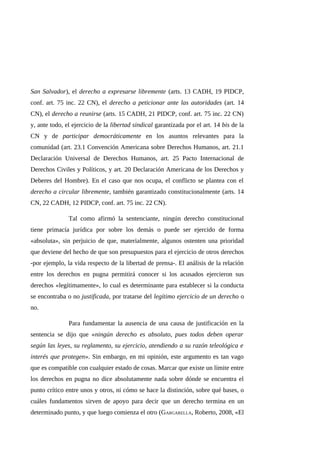 San Salvador), el derecho a expresarse libremente (arts. 13 CADH, 19 PIDCP,
conf. art. 75 inc. 22 CN), el derecho a peticionar ante las autoridades (art. 14
CN), el derecho a reunirse (arts. 15 CADH, 21 PIDCP, conf. art. 75 inc. 22 CN)
y, ante todo, el ejercicio de la libertad sindical garantizada por el art. 14 bis de la
CN y de participar democráticamente en los asuntos relevantes para la
comunidad (art. 23.1 Convención Americana sobre Derechos Humanos, art. 21.1
Declaración Universal de Derechos Humanos, art. 25 Pacto Internacional de
Derechos Civiles y Políticos, y art. 20 Declaración Americana de los Derechos y
Deberes del Hombre). En el caso que nos ocupa, el conflicto se plantea con el
derecho a circular libremente, también garantizado constitucionalmente (arts. 14
CN, 22 CADH, 12 PIDCP, conf. art. 75 inc. 22 CN).
Tal como afirmó la sentenciante, ningún derecho constitucional
tiene primacía jurídica por sobre los demás o puede ser ejercido de forma
«absoluta», sin perjuicio de que, materialmente, algunos ostenten una prioridad
que deviene del hecho de que son presupuestos para el ejercicio de otros derechos
-por ejemplo, la vida respecto de la libertad de prensa-. El análisis de la relación
entre los derechos en pugna permitirá conocer si los acusados ejercieron sus
derechos «legítimamente», lo cual es determinante para establecer si la conducta
se encontraba o no justificada, por tratarse del legítimo ejercicio de un derecho o
no.
Para fundamentar la ausencia de una causa de justificación en la
sentencia se dijo que «ningún derecho es absoluto, pues todos deben operar
según las leyes, su reglamento, su ejercicio, atendiendo a su razón teleológica e
interés que protegen». Sin embargo, en mi opinión, este argumento es tan vago
que es compatible con cualquier estado de cosas. Marcar que existe un límite entre
los derechos en pugna no dice absolutamente nada sobre dónde se encuentra el
punto crítico entre unos y otros, ni cómo se hace la distinción, sobre qué bases, o
cuáles fundamentos sirven de apoyo para decir que un derecho termina en un
determinado punto, y que luego comienza el otro (GARGARELLA, Roberto, 2008, «El
 