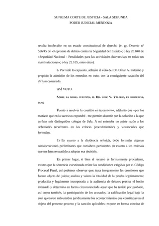 SUPREMA CORTE DE JUSTICIA - SALA SEGUNDA
PODER JUDICIAL MENDOZA
resulta intolerable en un estado constitucional de derecho (v. gr. Decreto n°
556/45 de «Represión de delitos contra la Seguridad del Estado»; o ley 20.840 de
«Seguridad Nacional - Penalidades para las actividades Subversivas en todas sus
manifestaciones»; o ley 22.105, entre otras).
6. Por todo lo expuesto, adhiero al voto del Dr. Omar A. Palermo y
propicio la admisión de los remedios en trato, con la consiguiente casación del
dictum censurado.
ASÍ VOTO.
SOBRE LA MISMA CUESTIÓN, EL DR. JOSÉ V. VALERIO, EN DISIDENCIA,
DIJO:
Puesto a resolver la cuestión en tratamiento, adelanto que –por los
motivos que en lo sucesivo expondré– me permito disentir con la solución a la que
arriban mis distinguidos colegas de Sala. A mi entender no asiste razón a los
defensores recurrentes en las críticas procedimentales y sustanciales que
formulan.
1) En cuanto a la disidencia referida, debo formular algunas
consideraciones preliminares que considero pertinentes en cuanto a los motivos
que me han persuadido a adoptar esa decisión.
En primer lugar, si bien el recurso es formalmente procedente,
estimo que la sentencia cuestionada reúne las condiciones exigidas por el Código
Procesal Penal, así podemos observar que: trata íntegramente las cuestiones que
fueron objeto del juicio; analiza y valora la totalidad de la prueba legítimamente
producida y legalmente incorporada a la audiencia de debate; precisa el hecho
intimado y determina en forma circunstanciada aquel que ha tenido por probado,
así como también, la participación de los acusados, la calificación legal bajo la
cual quedaron subsumidos jurídicamente los acontecimientos que constituyeron el
objeto del presente proceso y la sanción aplicables; expone en forma concisa de
 