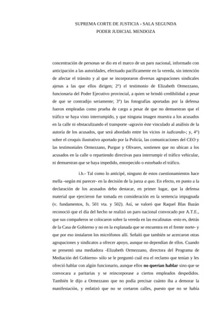 SUPREMA CORTE DE JUSTICIA - SALA SEGUNDA
PODER JUDICIAL MENDOZA
concentración de personas se dio en el marco de un paro nacional, informado con
anticipación a las autoridades, efectuado pacíficamente en la vereda, sin intención
de afectar el tránsito y al que se incorporaron diversas agrupaciones sindicales
ajenas a las que ellos dirigen; 2°) el testimonio de Elizabeth Ormezzano,
funcionaria del Poder Ejecutivo provincial, a quien se brindó credibilidad a pesar
de que se contradijo seriamente; 3°) las fotografías aportadas por la defensa
fueron empleadas como prueba de cargo a pesar de que no demuestran que el
tráfico se haya visto interrumpido, y que ninguna imagen muestra a los acusados
en la calle ni obstaculizando el transporte -agravio éste vinculado al análisis de la
autoría de los acusados, que será abordado entre los vicios in iudicando-; y, 4°)
sobre el croquis ilustrativo aportado por la Policía, las comunicaciones del CEO y
las testimoniales Ormezzano, Purgue y Olivares, sostienen que no ubican a los
acusados en la calle o repartiendo directivas para interrumpir el tráfico vehicular,
ni demuestran que se haya impedido, entorpecido o estorbado el tráfico.
i.b.- Tal como lo anticipé, ninguno de estos cuestionamientos hace
mella -según mi parecer- en la decisión de la jueza a quo. En efecto, en punto a la
declaración de los acusados debo destacar, en primer lugar, que la defensa
material que ejercieron fue tomada en consideración en la sentencia impugnada
(v. fundamentos, fs. 501 vta. y 502). Así, se valoró que Raquel Blas Bazán
reconoció que el día del hecho se realizó un paro nacional convocado por A.T.E.,
que sus compañeros se colocaron sobre la vereda en las escalinatas -esto es, detrás
de la Casa de Gobierno y no en la explanada que se encuentra en el frente norte- y
que por eso instalaron los micrófonos allí. Señaló que también se acercaron otras
agrupaciones y sindicatos a ofrecer apoyo, aunque no dependían de ellos. Cuando
se presentó una mediadora -Elizabeth Ormezzano, directora del Programa de
Mediación del Gobierno- sólo se le preguntó cuál era el reclamo que tenían y les
ofreció hablar con algún funcionario, aunque ellos no querían hablar sino que se
convocara a paritarias y se reincorporase a ciertos empleados despedidos.
También le dijo a Ormezzano que no podía precisar cuánto iba a demorar la
manifestación, y enfatizó que no se cortaron calles, puesto que no se había
 