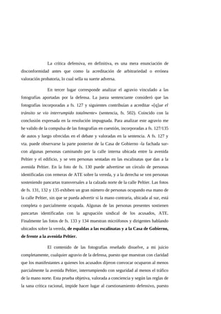La crítica defensiva, en definitiva, es una mera enunciación de
disconformidad antes que como la acreditación de arbitrariedad o errónea
valoración probatoria, lo cual sella su suerte adversa.
En tercer lugar corresponde analizar el agravio vinculado a las
fotografías aportadas por la defensa. La jueza sentenciante consideró que las
fotografías incorporadas a fs. 127 y siguientes contribuían a acreditar «[q]ue el
tránsito se vio interrumpido totalmente» (sentencia, fs. 502). Coincido con la
conclusión expresada en la resolución impugnada. Para analizar este agravio me
he valido de la compulsa de las fotografías en cuestión, incorporadas a fs. 127/135
de autos y luego ofrecidas en el debate y valoradas en la sentencia. A fs. 127 y
vta. puede observarse la parte posterior de la Casa de Gobierno -la fachada sur-
con algunas personas caminando por la calle interna ubicada entre la avenida
Peltier y el edificio, y se ven personas sentadas en las escalinatas que dan a la
avenida Peltier. En la foto de fs. 130 puede advertirse un círculo de personas
identificadas con remeras de ATE sobre la vereda, y a la derecha se ven personas
sosteniendo pancartas transversales a la calzada norte de la calle Peltier. Las fotos
de fs. 131, 132 y 135 exhiben un gran número de personas ocupando esa mano de
la calle Peltier, sin que se pueda advertir si la mano contraria, ubicada al sur, está
completa o parcialmente ocupada. Algunas de las personas presentes sostienen
pancartas identificadas con la agrupación sindical de los acusados, ATE.
Finalmente las fotos de fs. 133 y 134 muestran micrófonos y dirigentes hablando
ubicados sobre la vereda, de espaldas a las escalinatas y a la Casa de Gobierno,
de frente a la avenida Peltier.
El contenido de las fotografías reseñado disuelve, a mi juicio
completamente, cualquier agravio de la defensa, puesto que muestran con claridad
que los manifestantes a quienes los acusados dijeron convocar ocuparon al menos
parcialmente la avenida Peltier, interrumpiendo con seguridad al menos el tráfico
de la mano norte. Esta prueba objetiva, valorada a conciencia y según las reglas de
la sana crítica racional, impide hacer lugar al cuestionamiento defensivo, puesto
 