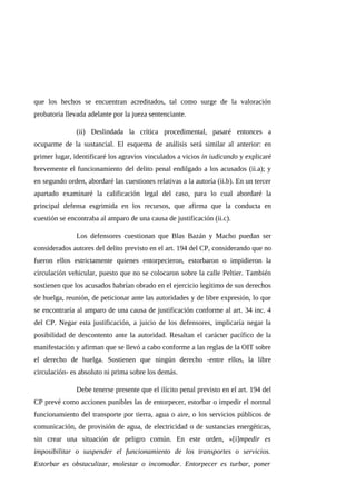 que los hechos se encuentran acreditados, tal como surge de la valoración
probatoria llevada adelante por la jueza sentenciante.
(ii) Deslindada la crítica procedimental, pasaré entonces a
ocuparme de la sustancial. El esquema de análisis será similar al anterior: en
primer lugar, identificaré los agravios vinculados a vicios in iudicando y explicaré
brevemente el funcionamiento del delito penal endilgado a los acusados (ii.a); y
en segundo orden, abordaré las cuestiones relativas a la autoría (ii.b). En un tercer
apartado examinaré la calificación legal del caso, para lo cual abordaré la
principal defensa esgrimida en los recursos, que afirma que la conducta en
cuestión se encontraba al amparo de una causa de justificación (ii.c).
Los defensores cuestionan que Blas Bazán y Macho puedan ser
considerados autores del delito previsto en el art. 194 del CP, considerando que no
fueron ellos estrictamente quienes entorpecieron, estorbaron o impidieron la
circulación vehicular, puesto que no se colocaron sobre la calle Peltier. También
sostienen que los acusados habrían obrado en el ejercicio legítimo de sus derechos
de huelga, reunión, de peticionar ante las autoridades y de libre expresión, lo que
se encontraría al amparo de una causa de justificación conforme al art. 34 inc. 4
del CP. Negar esta justificación, a juicio de los defensores, implicaría negar la
posibilidad de descontento ante la autoridad. Resaltan el carácter pacífico de la
manifestación y afirman que se llevó a cabo conforme a las reglas de la OIT sobre
el derecho de huelga. Sostienen que ningún derecho -entre ellos, la libre
circulación- es absoluto ni prima sobre los demás.
Debe tenerse presente que el ilícito penal previsto en el art. 194 del
CP prevé como acciones punibles las de entorpecer, estorbar o impedir el normal
funcionamiento del transporte por tierra, agua o aire, o los servicios públicos de
comunicación, de provisión de agua, de electricidad o de sustancias energéticas,
sin crear una situación de peligro común. En este orden, «[i]mpedir es
imposibilitar o suspender el funcionamiento de los transportes o servicios.
Estorbar es obstaculizar, molestar o incomodar. Entorpecer es turbar, poner
 