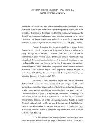 SUPREMA CORTE DE JUSTICIA - SALA SEGUNDA
PODER JUDICIAL MENDOZA
permisivos con una protesta sólo porque consideremos que su reclamo es justo.
Puesto que las sociedades modernas se caracterizan por el desacuerdo, uno de los
principales desafíos de la democracia constitucional es canalizar los desacuerdos
de modo que no resulten paralizantes o hagan imposible cada proyecto de vida en
comunidad. Por lo que la evaluación del modo y forma de la protesta debe
abstraerse la justicia o injusticia del reclamo (GROSMAN, L. S., cit., págs. 229/240).
Además, la protesta debe ser generalizable en el sentido de que
debemos poder convivir con esa forma de expresión si ésta se extendiese en el
tiempo o espacio. El derecho a protestar debe tener cierto alcance de
sustentabilidad. Si no podemos tratar a determinada forma de reclamo como algo
excepcional, debemos preguntarnos si ese modo generalizado de protesta es algo
con lo que deberíamos estar dispuestos a convivir. Los cortes de calle, por caso,
no constituyen una forma de expresión que podamos admitir como infinitamente
expansible: si cada ciudadano elige esa forma de protesta para hacer escuchar sus
pretensiones individuales, la vida en comunidad sería, derechamente, algo
imposible (GROSMAN, L. S., cit., pp. 229-240).
Por último, la forma de protesta elegida debe pasar por un examen
de factibilidad. La determinación del alcance del derecho a la protesta debe ser tal
que pueda ser mantenido en casos análogos. Si ello lleva a límites insostenibles en
niveles razonablemente esperables de expansión, habrá una buena razón para
considerar arbitrario el ejercicio de los derechos involucrados. Sin embargo, si el
análisis que hubiera que hacer para determinar si un corte de calle es válido
necesariamente demorase un tiempo prolongado, estaríamos forzados a esperar
demasiado si la calle debe ser liberada o no. Existen razones de factibilidad para
rechazar una delimitación del derecho que se apoye en distinciones cuya
dilucidación demoraría más de lo que parece aceptable en estos casos (GROSMAN,
L. S., cit., págs. 229/240).
No se trata aquí de establecer reglas para la ciudadanía sobre cómo
llevar a cabo sus manifestaciones de apoyo o desacuerdo político. No es esa la
 