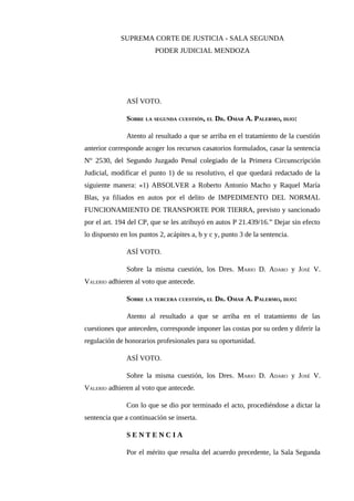 SUPREMA CORTE DE JUSTICIA - SALA SEGUNDA
PODER JUDICIAL MENDOZA
ASÍ VOTO.
SOBRE LA SEGUNDA CUESTIÓN, EL DR. OMAR A. PALERMO, DIJO:
Atento al resultado a que se arriba en el tratamiento de la cuestión
anterior corresponde acoger los recursos casatorios formulados, casar la sentencia
N° 2530, del Segundo Juzgado Penal colegiado de la Primera Circunscripción
Judicial, modificar el punto 1) de su resolutivo, el que quedará redactado de la
siguiente manera: «1) ABSOLVER a Roberto Antonio Macho y Raquel María
Blas, ya filiados en autos por el delito de IMPEDIMENTO DEL NORMAL
FUNCIONAMIENTO DE TRANSPORTE POR TIERRA, previsto y sancionado
por el art. 194 del CP, que se les atribuyó en autos P 21.439/16.” Dejar sin efecto
lo dispuesto en los puntos 2, acápites a, b y c y, punto 3 de la sentencia.
ASÍ VOTO.
Sobre la misma cuestión, los Dres. MARIO D. ADARO y JOSÉ V.
VALERIO adhieren al voto que antecede.
SOBRE LA TERCERA CUESTIÓN, EL DR. OMAR A. PALERMO, DIJO:
Atento al resultado a que se arriba en el tratamiento de las
cuestiones que anteceden, corresponde imponer las costas por su orden y diferir la
regulación de honorarios profesionales para su oportunidad.
ASÍ VOTO.
Sobre la misma cuestión, los Dres. MARIO D. ADARO y JOSÉ V.
VALERIO adhieren al voto que antecede.
Con lo que se dio por terminado el acto, procediéndose a dictar la
sentencia que a continuación se inserta.
S E N T E N C I A
Por el mérito que resulta del acuerdo precedente, la Sala Segunda
 