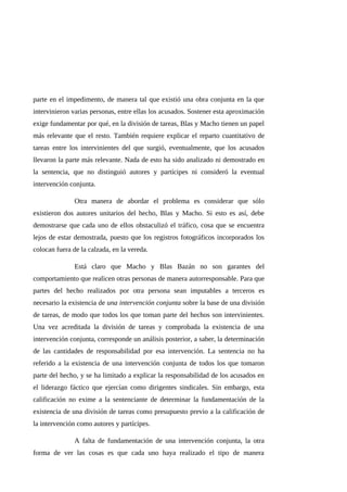 parte en el impedimento, de manera tal que existió una obra conjunta en la que
intervinieron varias personas, entre ellas los acusados. Sostener esta aproximación
exige fundamentar por qué, en la división de tareas, Blas y Macho tienen un papel
más relevante que el resto. También requiere explicar el reparto cuantitativo de
tareas entre los intervinientes del que surgió, eventualmente, que los acusados
llevaron la parte más relevante. Nada de esto ha sido analizado ni demostrado en
la sentencia, que no distinguió autores y partícipes ni consideró la eventual
intervención conjunta.
Otra manera de abordar el problema es considerar que sólo
existieron dos autores unitarios del hecho, Blas y Macho. Si esto es así, debe
demostrarse que cada uno de ellos obstaculizó el tráfico, cosa que se encuentra
lejos de estar demostrada, puesto que los registros fotográficos incorporados los
colocan fuera de la calzada, en la vereda.
Está claro que Macho y Blas Bazán no son garantes del
comportamiento que realicen otras personas de manera autorresponsable. Para que
partes del hecho realizados por otra persona sean imputables a terceros es
necesario la existencia de una intervención conjunta sobre la base de una división
de tareas, de modo que todos los que toman parte del hechos son intervinientes.
Una vez acreditada la división de tareas y comprobada la existencia de una
intervención conjunta, corresponde un análisis posterior, a saber, la determinación
de las cantidades de responsabilidad por esa intervención. La sentencia no ha
referido a la existencia de una intervención conjunta de todos los que tomaron
parte del hecho, y se ha limitado a explicar la responsabilidad de los acusados en
el liderazgo fáctico que ejercían como dirigentes sindicales. Sin embargo, esta
calificación no exime a la sentenciante de determinar la fundamentación de la
existencia de una división de tareas como presupuesto previo a la calificación de
la intervención como autores y partícipes.
A falta de fundamentación de una intervención conjunta, la otra
forma de ver las cosas es que cada uno haya realizado el tipo de manera
 