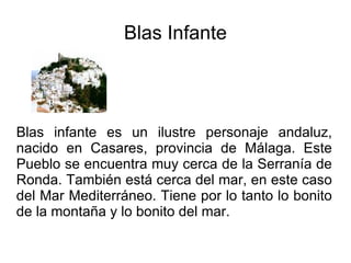 Blas Infante Blas infante es un ilustre personaje andaluz, nacido en Casares, provincia de Málaga. Este Pueblo se encuentra muy cerca de la Serranía de Ronda. También está cerca del mar, en este caso del Mar Mediterráneo. Tiene por lo tanto lo bonito de la montaña y lo bonito del mar. 