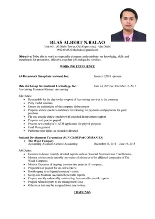 BLAS ALBERT N.BALAO
Unit 601, Al Dhabi Tower, Old Airport road, Abu Dhabi
09124948530/blasbalao@gmail.com
Objective: To be able to work in respectable company and contribute my knowledge, skills and
experiences for productive, effective,excellent job and quality services.
WORKING EXPERIENCE
SA Dreamtech Group International, Inc. January 1,2018 -present
Oriental Group International Technology, Inc. June 24, 2015 to December 31, 2017
Accounting Personnel-General Accounting
Job Duties:
 Responsible for the day-to-day support of Accounting services to the company
 Petty Cash Custodian
 Ensure the authenticity of the company disbursement
 Prepares check vouchers and check for releasing for payments and payments for good
purchase
 File and encode check vouchers with attached disbursement support
 Prepares and process payroll
 Process new employee’s ATM application for payroll purposes
 Fund Management
 Performs other duties as needed or directed
Sunland Development Corporation (SUN GROUP ofCOMPANIES)
 The Wood Company
Accounting Assistant- General Accounting December 11, 2014 – June 19, 2015
Job Duties:
 Generate in-house monthly detailed reports such as Financial Statement and Trial Balance;
 Monitor and reconcile monthly payments of advances to/for affiliated companies of The
Wood Company;
 Monitor Expenses of ongoing construction projects of company;
 Preparation of payroll for on call workers;
 Bookkeeping to safeguard company’s asset;
 Keeps and Maintain Accounts Receivable reports
 Prepare weekly and monthly outstanding Accounts Receivable reports
 Prepare related reports to the management’s use
 Other task that may be assigned from time to time.
TRAININGS
 