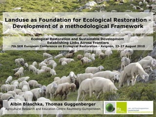 Landuse as Foundation for Ecological Restoration - Development of a methodological Framework Albin Blaschka, Thomas Guggenberger Agricultural Research and Education Centre Raumberg-Gumpenstein Ecological Restoration and Sustainable Development  Establishing Links Across Frontiers 7th SER European Conference on Ecological Restoration - Avignon, 23-27 August 2010 