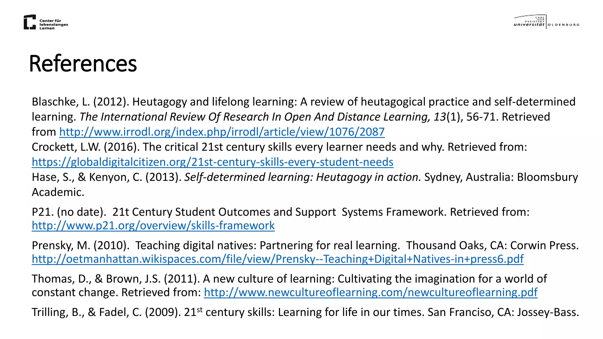 References
Blaschke, L. (2012). Heutagogy and lifelong learning: A review of heutagogical practice and self-determined
learning. The International Review Of Research In Open And Distance Learning, 13(1), 56-71. Retrieved
from http://www.irrodl.org/index.php/irrodl/article/view/1076/2087
Crockett, L.W. (2016). The critical 21st century skills every learner needs and why. Retrieved from:
https://globaldigitalcitizen.org/21st-century-skills-every-student-needs
Hase, S., & Kenyon, C. (2013). Self-determined learning: Heutagogy in action. Sydney, Australia: Bloomsbury
Academic.
P21. (no date). 21t Century Student Outcomes and Support Systems Framework. Retrieved from:
http://www.p21.org/overview/skills-framework
Prensky, M. (2010). Teaching digital natives: Partnering for real learning. Thousand Oaks, CA: Corwin Press.
http://oetmanhattan.wikispaces.com/file/view/Prensky--Teaching+Digital+Natives-in+press6.pdf
Thomas, D., & Brown, J.S. (2011). A new culture of learning: Cultivating the imagination for a world of
constant change. Retrieved from: http://www.newcultureoflearning.com/newcultureoflearning.pdf
Trilling, B., & Fadel, C. (2009). 21st century skills: Learning for life in our times. San Franciso, CA: Jossey-Bass.
 