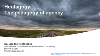 Heutagogy:
The pedagogy of agency
"Storm clouds over Highway 97 near Valentine, Nebraska" bydiana_robinson is licensed
under CC BY-NC-ND 2.0
Dr. Lisa Marie Blaschke
Senior Fellow, European Distance Education and E-Learning
Network (EDEN)
Program Lead, Learnlife
 