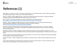 References (1)
Adams Becker, S., Cummins, M., Davis, A., Freeman, A., Hall Giesinger, C., and Ananthanarayanan, V. (2017). NMC Horizon Report:
2017 Higher Education Edition. Austin, Texas: The New Media Consortium.
Ashton, J., & Elliott, R. (2007). Juggling the balls – study, work, family and play: Student perspectives on flexible and blended
heutagogy. European Early Childhood Education Research Journal, 15(2), 167-181.
Bersin, J. (2017). The Disruption of Digital Learning: Ten Things We Have Learned. Retrieved from:
http://joshbersin.com/2017/03/the-disruption-of-digital-learning-ten-things-we-have-learned/
Blaschke, L. (2012). Heutagogy and lifelong learning: A review of heutagogical practice and self-determined learning. The
International Review Of Research In Open And Distance Learning, 13(1), 56-71. Retrieved
from http://www.irrodl.org/index.php/irrodl/article/view/1076/2087
Blaschke, L.M. (2016). Self-determined learning: Designing for heutagogic learning environments. In J. Elen, & G. Clarebout
(Eds.), Learning, Design, and Technology. An International Compendium of Theory, Research, Practice, and Policy. Heidelberg,
Germany: Springer Verlag.
Blaschke, L.M., & Hase, S. (2015). Heutagogy: A holistic framework for creating 21st century self-determined learners. In M.M.
Kinshuk & B.Gros (Eds.), The future of ubiquitous learning: Learning designs for emerging pedagogies. Heidelberg, Germany: Springer
Verlag
Canning, N. (2013). Practitioner development in early years education. In S. Hase & C. Kenyon, Self-determined learning: Heutagogy
in action. Sydney, Australia: Bloomsbury Academic.
Canning, N. & Callan, S. (2010). Heutagogy: Spirals of reflection to empower learners in higher education. Reflective Practice, 11(1),
71-82.
Dick, B. (2013). Crafting learner-centred processes using action research and action learning. In S. Hase & C. Kenyon (Eds.), Self-
determined learning: Heutagogy in action. Bloomsbury Academic: London.
 