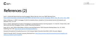 References (2)
Hase, S. (2016).Self-determined learning (heutagogy): Where have we come since 2000? Retrieved from:
https://www.researchgate.net/publication/305778049_Self-determined_Learning_heutagogy_Where_Have_We_Come_Since_2000
Hase, S. & Kenyon, C. (2007). Heutagogy: A child of complexity theory. Complicity: An International Journal of Complexity and
Education, 4(1), 111-119.
Kerry, T. (2013). Applying the principles of heutagogy to a postgraduate distance-learning program. In S. Hase & C. Kenyon (Eds.), Self-
determined learning: Heutagogy in action. London: Bloomsbury Academic.
Kools, M. & L. Stoll. (2016). What Makes a School a Learning Organisation? OECD Education Working Papers, No. 137, OECD
Publishing, Paris. DOI: http://dx.doi.org/10.1787/5jlwm62b3bvh-en
Standards & Guidelines for Quality Assurance in the European Higher Education Area (ESG). (2015). Brussels, Belgium.
Think for Yourself. (2017). Princeton University. Retrieved from: https://jmp.princeton.edu/announcements/some-thoughts-and-
advice-our-students-and-all-students
 