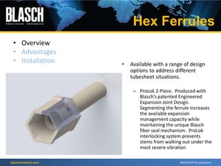blaschceramics.com
• Overview
• Advantages
• Installation • Available with a range of design
options to address different
tubesheet situations.
– ProLok 2-Piece. Produced with
Blasch’s patented Engineered
Expansion Joint Design.
Segmenting the ferrule increases
the available expansion
management capacity while
maintaining the unique Blasch
fiber seal mechanism. ProLok
interlocking system prevents
stems from walking out under the
most severe vibration
Hex Ferrules
 