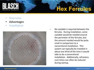 blaschceramics.com
• No castable is required between the
ferrules. During installation, some
castable would be needed around
the perimeter of the ferrules, but
the amount needed would be quite
small in comparison to a
conventional installation. This
system can typically be installed in
about one third of the time it would
take to do a conventional
installation. Additionally, refractory
cure times can often be reduced
during startup.
Hex Ferrules
• Overview
• Advantages
• Installation
 