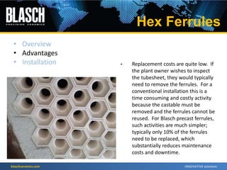 blaschceramics.com
• Replacement costs are quite low. If
the plant owner wishes to inspect
the tubesheet, they would typically
need to remove the ferrules. For a
conventional installation this is a
time consuming and costly activity
because the castable must be
removed and the ferrules cannot be
reused. For Blasch precast ferrules,
such activities are much simpler;
typically only 10% of the ferrules
need to be replaced, which
substantially reduces maintenance
costs and downtime.
• Overview
• Advantages
• Installation
Hex Ferrules
 