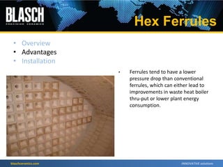 blaschceramics.com
• Ferrules tend to have a lower
pressure drop than conventional
ferrules, which can either lead to
improvements in waste heat boiler
thru-put or lower plant energy
consumption.
• Overview
• Advantages
• Installation
Hex Ferrules
 