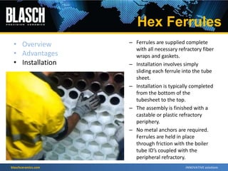 blaschceramics.com
– Ferrules are supplied complete
with all necessary refractory fiber
wraps and gaskets.
– Installation involves simply
sliding each ferrule into the tube
sheet.
– Installation is typically completed
from the bottom of the
tubesheet to the top.
– The assembly is finished with a
castable or plastic refractory
periphery.
– No metal anchors are required.
Ferrules are held in place
through friction with the boiler
tube ID’s coupled with the
peripheral refractory.
Hex Ferrules
• Overview
• Advantages
• Installation
 