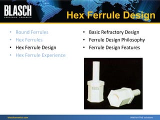 blaschceramics.com
• Round Ferrules
• Hex Ferrules
• Hex Ferrule Design
• Hex Ferrule Experience
• Basic Refractory Design
• Ferrule Design Philosophy
• Ferrule Design Features
Hex Ferrule Design
 