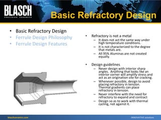 blaschceramics.com
• Basic Refractory Design
• Ferrule Design Philosophy
• Ferrule Design Features
• Refractory is not a metal
– It does not act the same way under
high temperature conditions.
– It is not characterized to the degree
that metals are.
– All 95% Aluminas are not created
equally.
• Design guidelines
– Never design with interior sharp
angles. Anything that looks like an
interior corner will amplify stress and
act as an origination site for cracking.
– Whenever possible, design to avoid
placing refractory in tension.
Thermal gradients can place
refractory in tension.
– Never interfere with the need for
refractory to expand and contract
– Design so as to work with thermal
cycling, not against it.
Basic Refractory Design
 