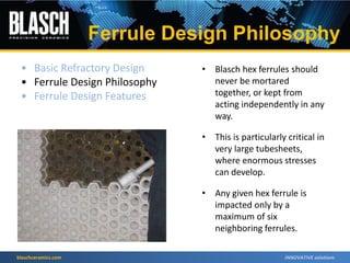 blaschceramics.com
• Blasch hex ferrules should
never be mortared
together, or kept from
acting independently in any
way.
• This is particularly critical in
very large tubesheets,
where enormous stresses
can develop.
• Any given hex ferrule is
impacted only by a
maximum of six
neighboring ferrules.
• Basic Refractory Design
• Ferrule Design Philosophy
• Ferrule Design Features
Ferrule Design Philosophy
 