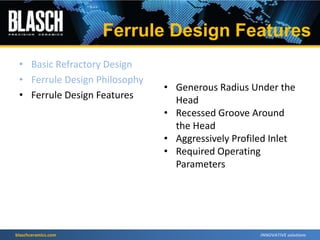 blaschceramics.com
• Basic Refractory Design
• Ferrule Design Philosophy
• Ferrule Design Features
• Generous Radius Under the
Head
• Recessed Groove Around
the Head
• Aggressively Profiled Inlet
• Required Operating
Parameters
Ferrule Design Features
 