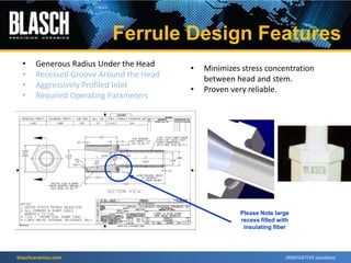 blaschceramics.com
• Generous Radius Under the Head
• Recessed Groove Around the Head
• Aggressively Profiled Inlet
• Required Operating Parameters
• Minimizes stress concentration
between head and stem.
• Proven very reliable.
Please Note large
recess filled with
insulating fiber
Ferrule Design Features
 