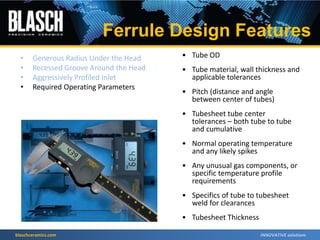blaschceramics.com
• Tube OD
• Tube material, wall thickness and
applicable tolerances
• Pitch (distance and angle
between center of tubes)
• Tubesheet tube center
tolerances – both tube to tube
and cumulative
• Normal operating temperature
and any likely spikes
• Any unusual gas components, or
specific temperature profile
requirements
• Specifics of tube to tubesheet
weld for clearances
• Tubesheet Thickness
Ferrule Design Features
• Generous Radius Under the Head
• Recessed Groove Around the Head
• Aggressively Profiled Inlet
• Required Operating Parameters
 