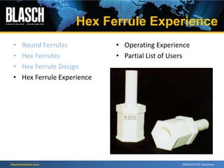 blaschceramics.com
• Round Ferrules
• Hex Ferrules
• Hex Ferrule Design
• Hex Ferrule Experience
• Operating Experience
• Partial List of Users
Hex Ferrule Experience
 
