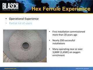 blaschceramics.com
• First installation commissioned
more than 20 years ago
• Nearly 250 successful
installations
• Many operating near or over
3,000F (1,650C) on oxygen
enrichment
Hex Ferrule Experience
• Operational Experience
• Partial list of users
 