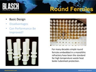 blaschceramics.com
For many decades simple round
ferrules embedded in a monolithic
refractory have been the standard
for high temperature waste heat
boiler tubesheet protection.
• Basic Design
• Disadvantages
• Can Performance Be
Improved?
Round Ferrules
 