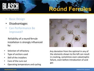 blaschceramics.com
Reliability of a round ferrule
installation is strongly influenced
by:
• Selection of refractory
• Type of anchors used
• Skill of the installers
• Care of the cure out
• Operating temperature and cycling
• Basic Design
• Disadvantages
• Can Performance Be
Improved?
Any deviation from the optimal in any of
the elements shown to the left can result
in cracking, sometimes even catastrophic
failure, even before introduction of acid
gas
Round Ferrules
 