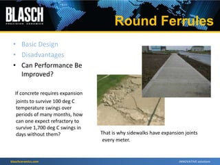blaschceramics.com
If concrete requires expansion
joints to survive 100 deg C
temperature swings over
periods of many months, how
can one expect refractory to
survive 1,700 deg C swings in
days without them? That is why sidewalks have expansion joints
every meter.
• Basic Design
• Disadvantages
• Can Performance Be
Improved?
Round Ferrules
 