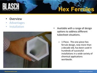 blaschceramics.com
• Overview
• Advantages
• Installation • Available with a range of design
options to address different
tubesheet situations.
– 1-Piece. The one-piece hex
ferrule design, now more than
a decade old, has been used in
hundreds of successful
installations in a wide variety of
chemical applications
worldwide.
Hex Ferrules
 
