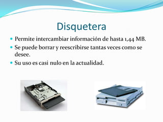 Disquetera
 Permite intercambiar información de hasta 1,44 MB.
 Se puede borrar y reescribirse tantas veces como se

desee.
 Su uso es casi nulo en la actualidad.

 