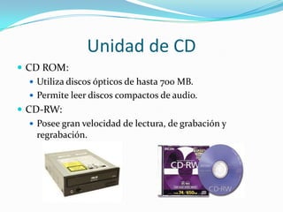 Unidad de CD
 CD ROM:
 Utiliza discos ópticos de hasta 700 MB.
 Permite leer discos compactos de audio.
 CD-RW:
 Posee gran velocidad de lectura, de grabación y
regrabación.

 