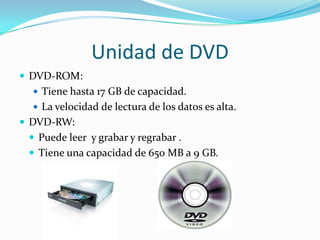 Unidad de DVD
 DVD-ROM:
 Tiene hasta 17 GB de capacidad.
 La velocidad de lectura de los datos es alta.

 DVD-RW:

 Puede leer y grabar y regrabar .
 Tiene una capacidad de 650 MB a 9 GB.

 