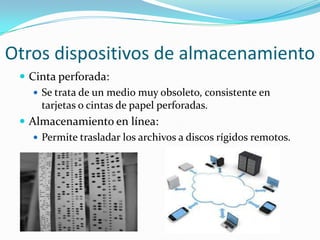Otros dispositivos de almacenamiento
 Cinta perforada:
 Se trata de un medio muy obsoleto, consistente en
tarjetas o cintas de papel perforadas.
 Almacenamiento en línea:
 Permite trasladar los archivos a discos rígidos remotos.

 