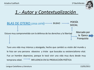 1.- Autor y Contextualización  BLAS DE OTERO  (1916-1979 ) BILBAO POESÍA SOCIAL  Estuvo muy comprometido con la defensa de los derechos y la libertad  Marcado por la  Época Franquista  Tuvo una vida muy intensa y atosigada, hecho que cambió su visión del mundo y le hizo ser una persona  obsesiva  y triste  que buscaba su existencialismo vital. Fue un hombre depresivo, porque le tocó vivir una vida muy dura desde muy temprana edad.  INFLUENCIA EN SU PRODUCCIÓN POÉTICA Ariadna Cudiñach    1º Bachillerato Lengua Castellana y Literatura    13/05/2011 