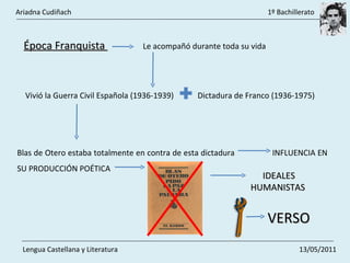 Época Franquista  Le acompañó durante toda su vida  Vivió la Guerra Civil Española (1936-1939)  Dictadura de Franco (1936-1975)  Blas de Otero estaba totalmente en contra de esta dictadura  INFLUENCIA EN SU PRODUCCIÓN POÉTICA IDEALES HUMANISTAS  VERSO   Ariadna Cudiñach    1º Bachillerato Lengua Castellana y Literatura    13/05/2011 