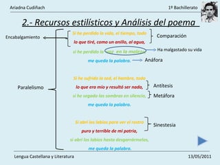 2.- Recursos estilísticos y Análisis del poema  Si he perdido la vida, el tiempo, todo  lo que tiré, como un anillo, al agua,  si he perdido la  voz  en la malez a,  me queda la palabra.  Si he sufrido la sed, el hambre, todo  lo que era mío y resultó ser nada,  si he segado las sombras en silencio,  me queda la palabra.  Si abrí los labios para ver el rostro  puro y terrible de mi patria,  si abrí los labios hasta desgarrármelos,  me queda la palabra. Paralelismo  Comparación  Antítesis  Metáfora  Sinestesia  Ha malgastado su vida  Encabalgamiento  Anáfora  Ariadna Cudiñach    1º Bachillerato Lengua Castellana y Literatura    13/05/2011 