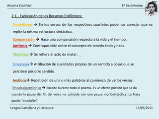 Antítesis    Contraposición entre el concepto de tenerlo todo y nada.  Metáfora    Se refiere al acto de matar.  Sinestesia   Atribución de cualidades propias de un sentido a cosas que se perciben por otro sentido.  Paralelismo    En los versos de los respectivos cuartetos podemos apreciar que se repite la misma estructura sintáctica.  Comparación      Hace una comparación respecto a la vida y el tiempo.  2.1.- Explicación de los Recursos Estilísticos:  Anáfora    Repetición de una o más palabras al comienzo de varios versos.  Encabalgamiento      Sucede durante todo el poema. Es un efecto poético que se da  cuando la pausa del fin del verso no coincide con una pausa morfosintáctica. La frase queda “ a caballo”.  Ariadna Cudiñach    1º Bachillerato Lengua Castellana y Literatura    13/05/2011 