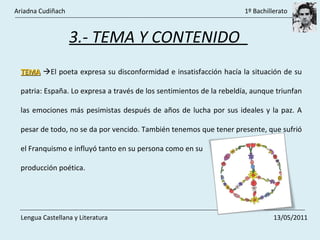 3.- TEMA Y CONTENIDO  TEMA    El poeta expresa su disconformidad e insatisfacción hacía la situación de su patria: España. Lo expresa a través de los sentimientos de la rebeldía, aunque triunfan las emociones más pesimistas después de años de lucha por sus ideales y la paz. A pesar de todo, no se da por vencido. También tenemos que tener presente, que sufrió el Franquismo e influyó tanto en su persona como en su producción poética. Ariadna Cudiñach    1º Bachillerato Lengua Castellana y Literatura    13/05/2011 