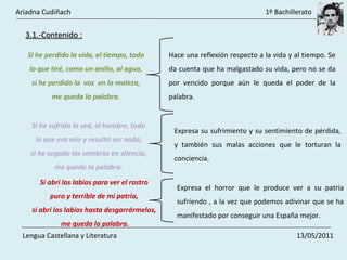 3.1.-Contenido : Si he perdido la vida, el tiempo, todo  lo que tiré, como un anillo, al agua,  si he perdido la  voz  en la maleza,  me queda la palabra.  Hace una reflexión respecto a la vida y al tiempo. Se da cuenta que ha malgastado su vida, pero no se da por vencido porque aún le queda el poder de la palabra.  Si he sufrido la sed, el hambre, todo  lo que era mío y resultó ser nada,  si he segado las sombras en silencio,  me queda la palabra.  Expresa su sufrimiento y su sentimiento de pérdida, y también sus malas acciones que le torturan la conciencia.  Si abrí los labios para ver el rostro  puro y terrible de mi patria,  si abrí los labios hasta desgarrármelos,  me queda la palabra. Expresa el horror que le produce ver a su patria sufriendo , a la vez que podemos adivinar que se ha manifestado por conseguir una España mejor.  Ariadna Cudiñach    1º Bachillerato Lengua Castellana y Literatura    13/05/2011 
