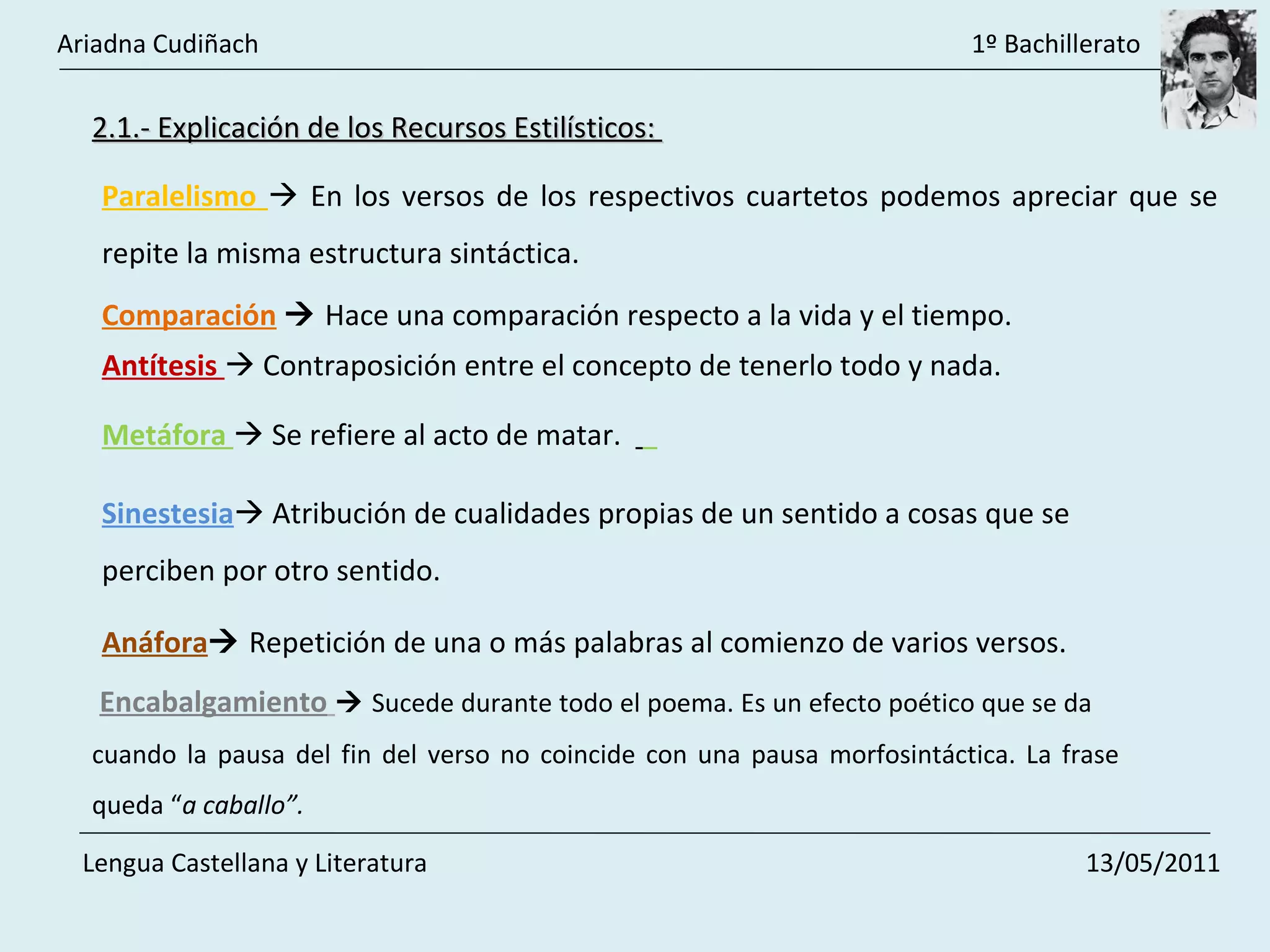 Antítesis    Contraposición entre el concepto de tenerlo todo y nada.  Metáfora    Se refiere al acto de matar.  Sinestesia   Atribución de cualidades propias de un sentido a cosas que se perciben por otro sentido.  Paralelismo    En los versos de los respectivos cuartetos podemos apreciar que se repite la misma estructura sintáctica.  Comparación      Hace una comparación respecto a la vida y el tiempo.  2.1.- Explicación de los Recursos Estilísticos:  Anáfora    Repetición de una o más palabras al comienzo de varios versos.  Encabalgamiento      Sucede durante todo el poema. Es un efecto poético que se da  cuando la pausa del fin del verso no coincide con una pausa morfosintáctica. La frase queda “ a caballo”.  Ariadna Cudiñach    1º Bachillerato Lengua Castellana y Literatura    13/05/2011 